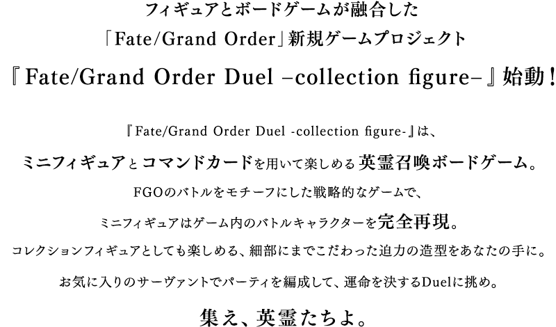 フィギュアとゲームが融合した「Fate/Grand Order」新プロジェクト『Fate/Grand Order Duel –collection figure-』始動！『Fate/Grand Order Duel -collection figure-』は、ミニフィギュアとコマンドカードを用いて楽しめる英霊召喚ボードゲーム。FGOのバトルをモチーフにした戦略的なゲームで、ミニフィギュアはゲーム内のバトルキャラクターを完全再現。コレクションフィギュアとしても楽しめる、細部にまでこだわった迫力の造型をあなたの手に。お気に入りのサーヴァントでデッキを編成して、運命を決するDuelに挑め。集え、英霊たちよ。